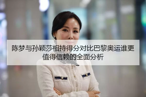 陈梦与孙颖莎相持得分对比巴黎奥运谁更值得信赖的全面分析