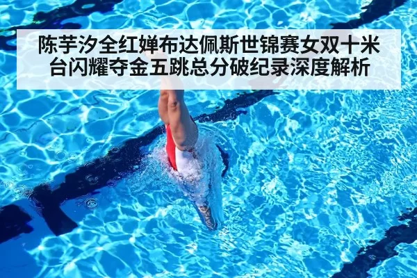 陈芋汐全红婵布达佩斯世锦赛女双十米台闪耀夺金五跳总分破纪录深度解析